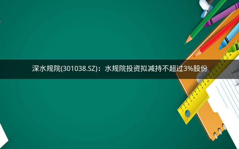 深水规院(301038.SZ)：水规院投资拟减持不超过3%股份