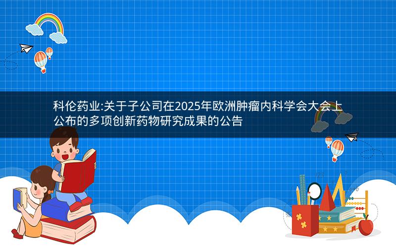 科伦药业:关于子公司在2025年欧洲肿瘤内科学会大会上公布的多项创新药物研究成果的公告