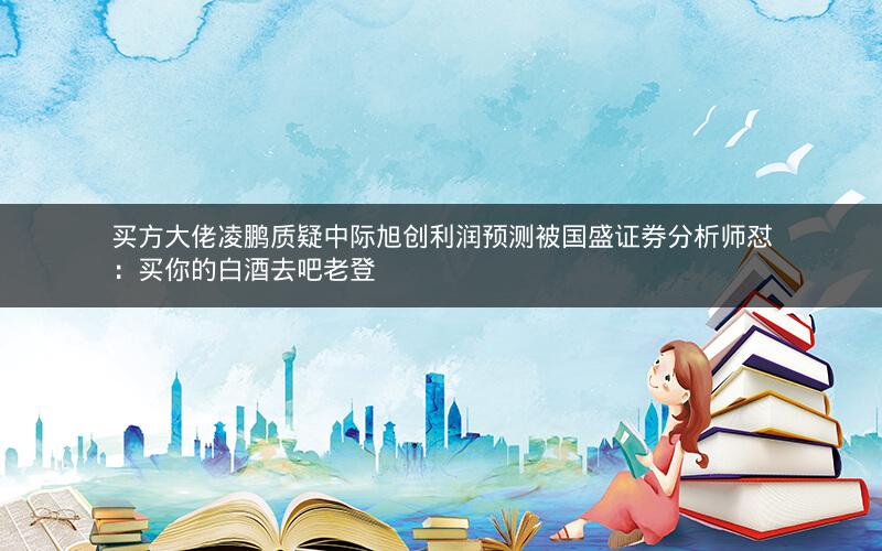 买方大佬凌鹏质疑中际旭创利润预测被国盛证券分析师怼：买你的白酒去吧老登