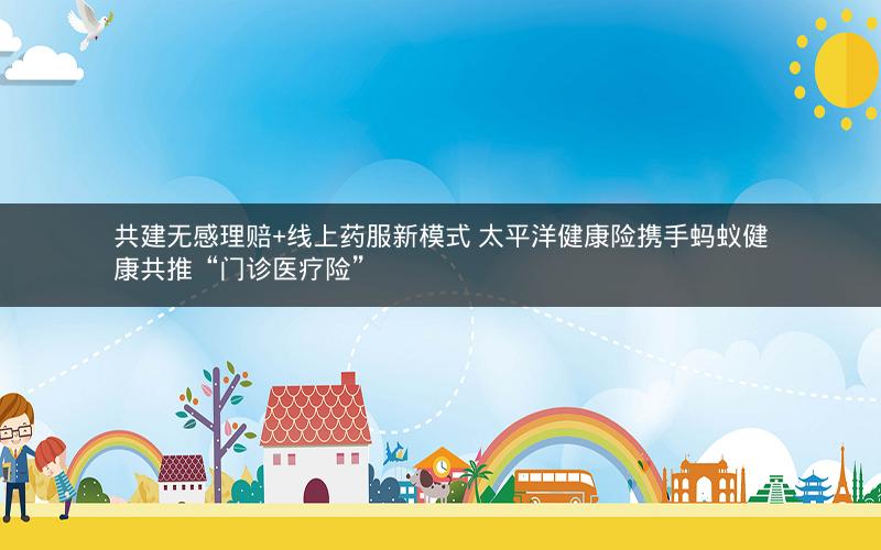 共建无感理赔+线上药服新模式 太平洋健康险携手蚂蚁健康共推“门诊医疗险” 共建无感理赔+线上药服新模式 太平洋健康险携手蚂蚁健康共推“门诊医疗险”