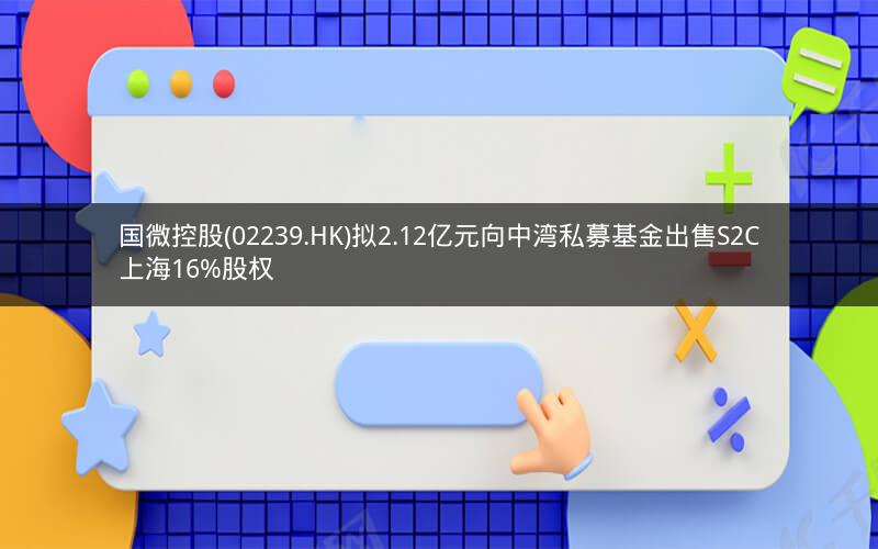 国微控股(02239.HK)拟2.12亿元向中湾私募基金出售S2C上海16%股权