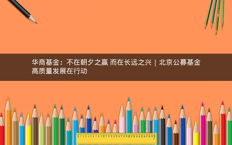 华商基金:不在朝夕之赢 而在长远之兴 | 北京公募基金高质量发展在行动 华商基金:不在朝夕之赢 而在长远之兴 | 北京公募基金高质量发展在行动