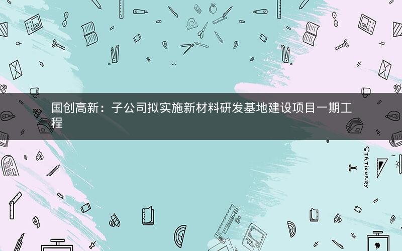国创高新:子公司拟实施新材料研发基地建设项目一期工程 国创高新:子公司拟实施新材料研发基地建设项目一期工程