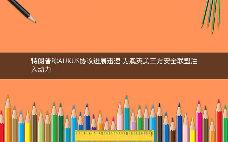 特朗普称AUKUS协议进展迅速 为澳英美三方安全联盟注入动力