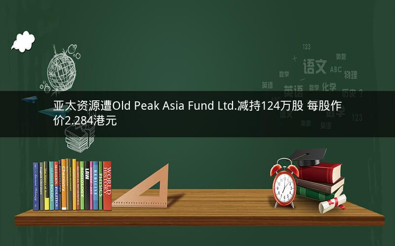 亚太资源遭Old Peak Asia Fund Ltd.减持124万股 每股作价2.284港元