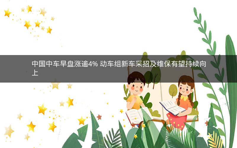 中国中车早盘涨逾4% 动车组新车采招及维保有望持续向上 中国中车早盘涨逾4% 动车组新车采招及维保有望持续向上