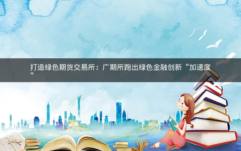 打造绿色期货交易所:广期所跑出绿色金融创新“加速度” 打造绿色期货交易所:广期所跑出绿色金融创新“加速度”
