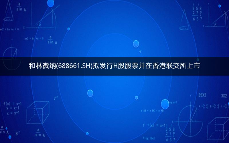 和林微纳(688661.SH)拟发行H股股票并在香港联交所上市