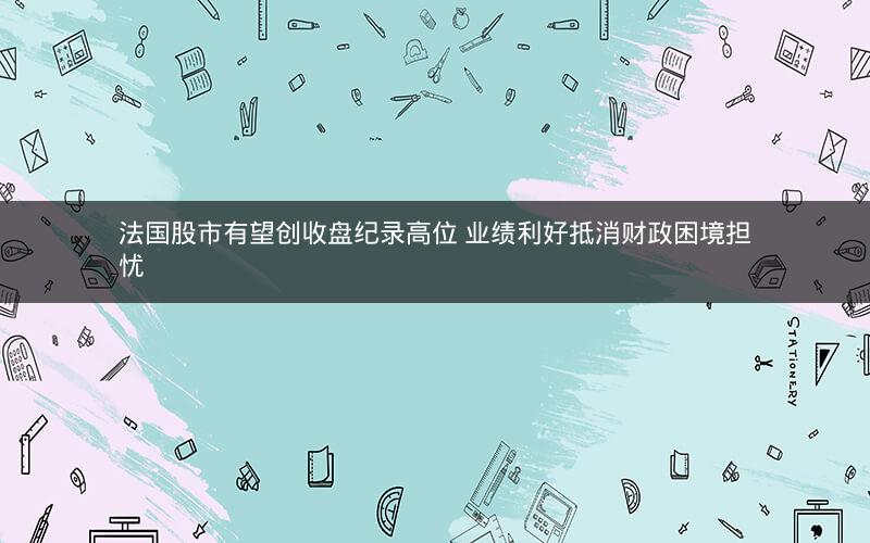 法国股市有望创收盘纪录高位 业绩利好抵消财政困境担忧 法国股市有望创收盘纪录高位 业绩利好抵消财政困境担忧
