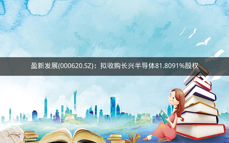 盈新发展(000620.SZ):拟收购长兴半导体81.8091%股权 盈新发展(000620.SZ):拟收购长兴半导体81.8091%股权