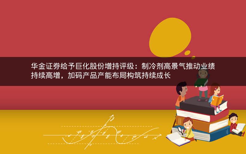 华金证券给予巨化股份增持评级：制冷剂高景气推动业绩持续高增，加码产品产能布局构筑持续成长