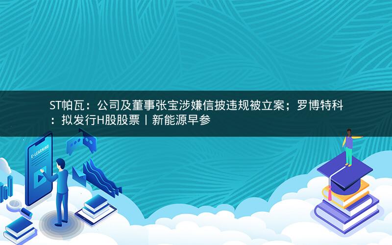 ST帕瓦：公司及董事张宝涉嫌信披违规被立案；罗博特科：拟发行H股股票丨新能源早参