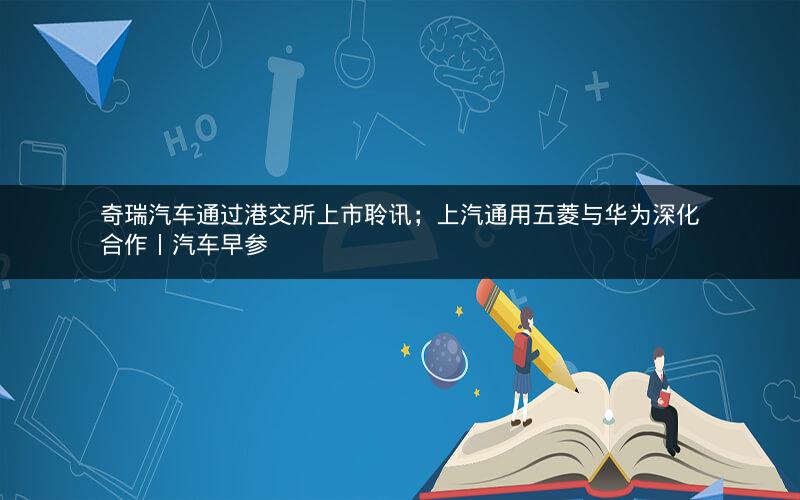 奇瑞汽车通过港交所上市聆讯；上汽通用五菱与华为深化合作丨汽车早参