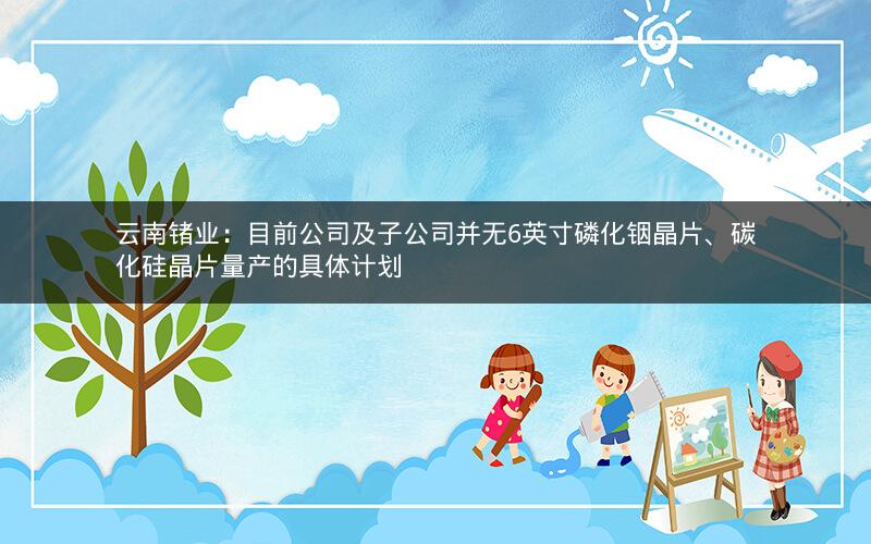 云南锗业：目前公司及子公司并无6英寸磷化铟晶片、碳化硅晶片量产的具体计划
