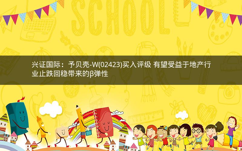 兴证国际:予贝壳-W(02423)买入评级 有望受益于地产行业止跌回稳带来的β弹性