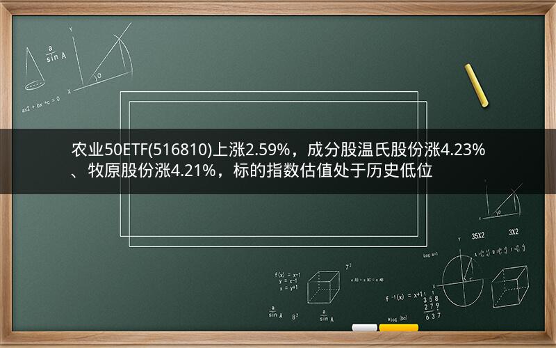 农业50ETF(516810)上涨2.59%，成分股温氏股份涨4.23%、牧原股份涨4.21%，标的指数估值处于历史低位