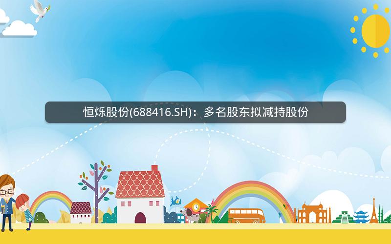 恒烁股份(688416.SH):多名股东拟减持股份 恒烁股份(688416.SH):多名股东拟减持股份