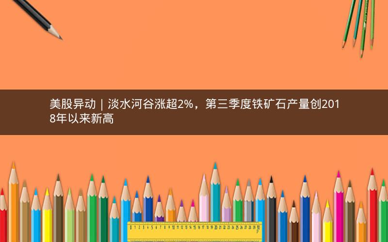 美股异动｜淡水河谷涨超2%，第三季度铁矿石产量创2018年以来新高