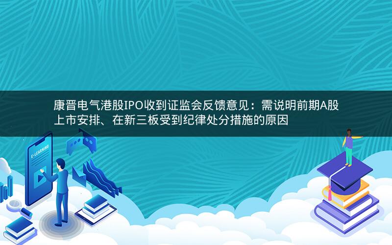 康晋电气港股IPO收到证监会反馈意见：需说明前期A股上市安排、在新三板受到纪律处分措施的原因