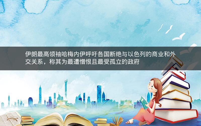 伊朗最高领袖哈梅内伊呼吁各国断绝与以色列的商业和外交关系，称其为最遭憎恨且最受孤立的政府