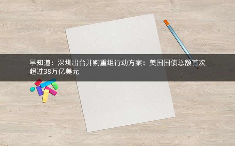 早知道：深圳出台并购重组行动方案；美国国债总额首次超过38万亿美元
