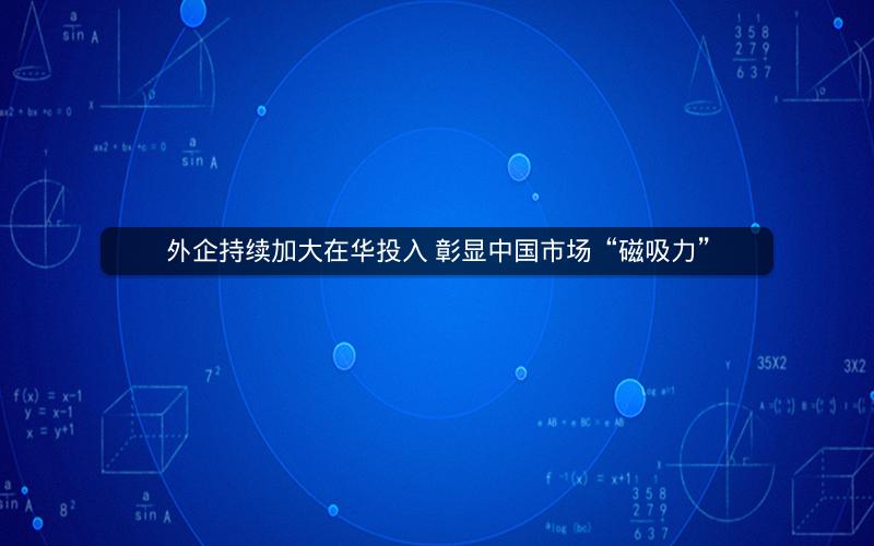 外企持续加大在华投入 彰显中国市场“磁吸力”