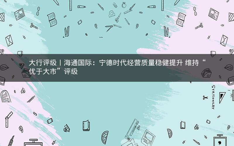 大行评级丨海通国际:宁德时代经营质量稳健提升 维持“优于大市”评级 大行评级丨海通国际:宁德时代经营质量稳健提升 维持“优于大市”评级