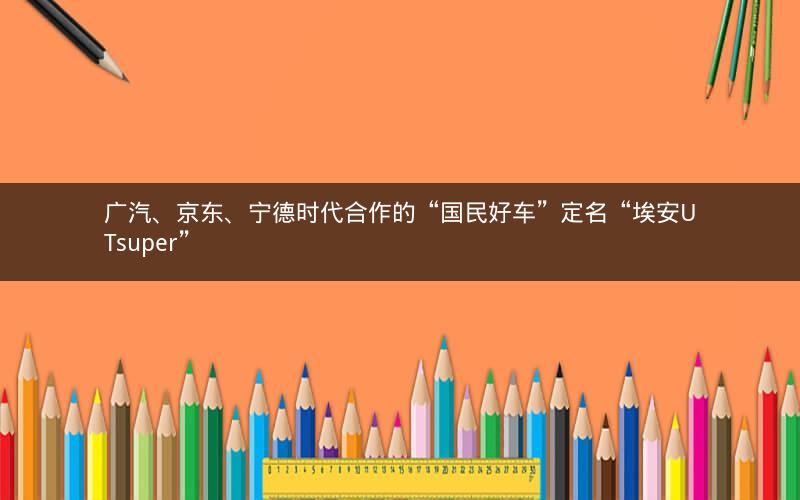 广汽、京东、宁德时代合作的“国民好车”定名“埃安UTsuper” 广汽、京东、宁德时代合作的“国民好车”定名“埃安UTsuper”