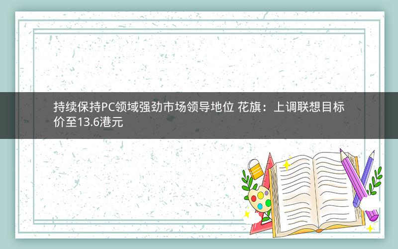 持续保持PC领域强劲市场领导地位 花旗:上调联想目标价至13.6港元 持续保持PC领域强劲市场领导地位 花旗:上调联想目标价至13.6港元