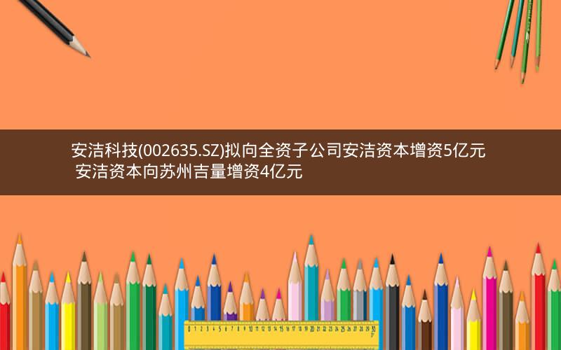 安洁科技(002635.SZ)拟向全资子公司安洁资本增资5亿元  安洁资本向苏州吉量增资4亿元