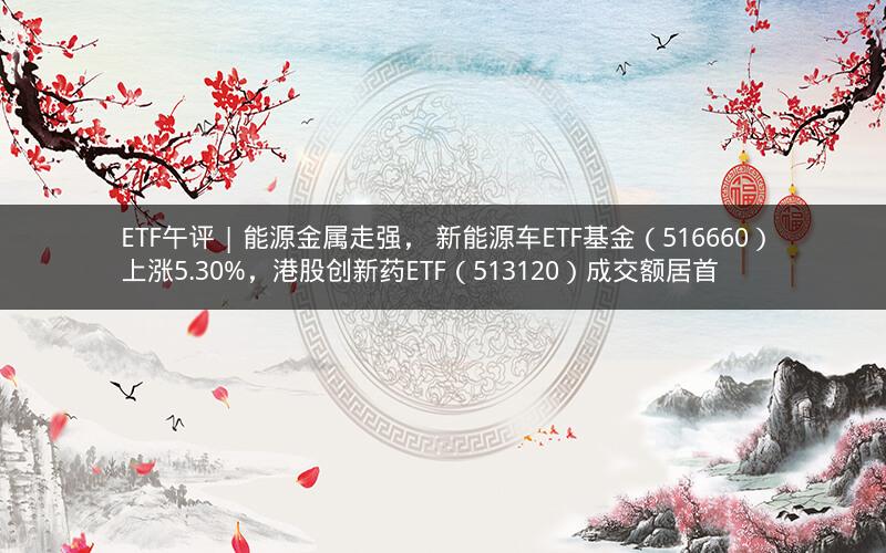 ETF午评 | 能源金属走强， 新能源车ETF基金（516660）上涨5.30%，港股创新药ETF（513120）成交额居首