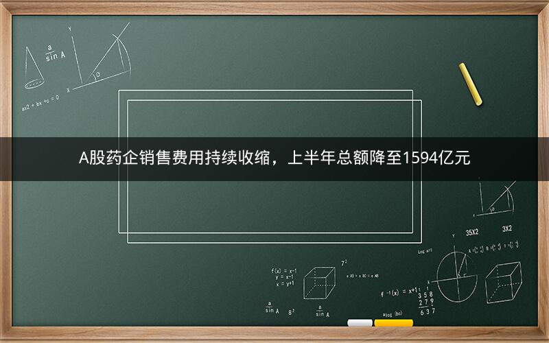 A股药企销售费用持续收缩，上半年总额降至1594亿元