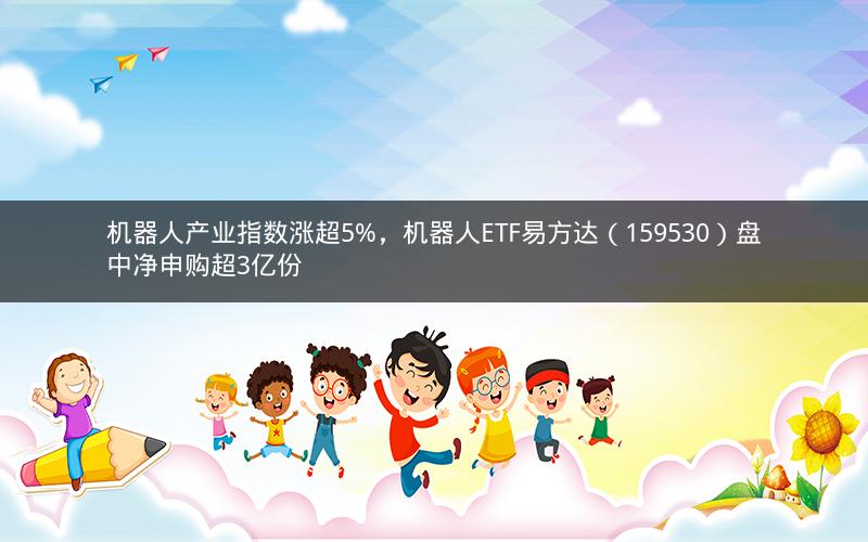 机器人产业指数涨超5%,机器人ETF易方达(159530)盘中净申购超3亿份