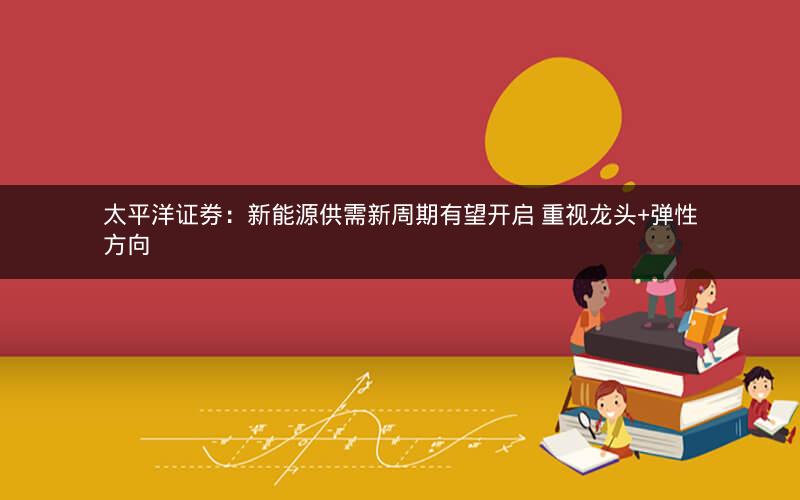 太平洋证券：新能源供需新周期有望开启 重视龙头+弹性方向