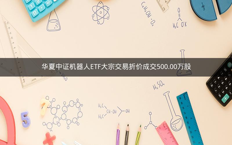 华夏中证机器人ETF大宗交易折价成交500.00万股 华夏中证机器人ETF大宗交易折价成交500.00万股