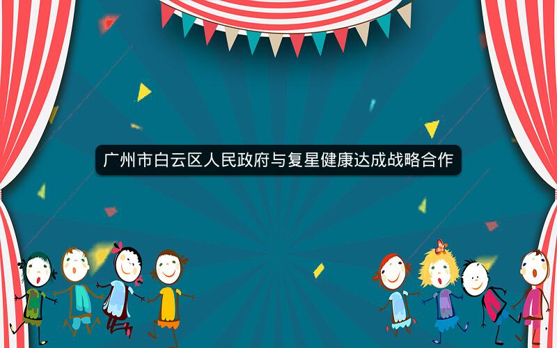 广州市白云区人民政府与复星健康达成战略合作 广州市白云区人民政府与复星健康达成战略合作
