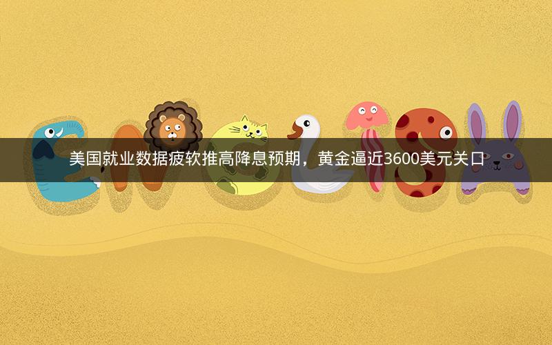 美国就业数据疲软推高降息预期，黄金逼近3600美元关口