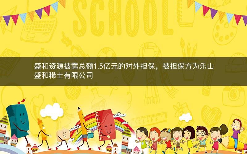 盛和资源披露总额1.5亿元的对外担保,被担保方为乐山盛和稀土有限公司 盛和资源披露总额1.5亿元的对外担保,被担保方为乐山盛和稀土有限公司