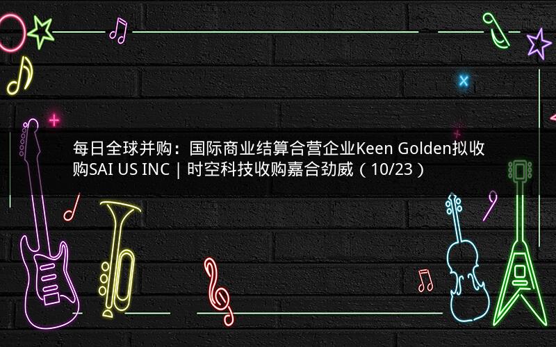 每日全球并购:国际商业结算合营企业Keen Golden拟收购SAI US INC | 时空科技收购嘉合劲威(10/23) 每日全球并购:国际商业结算合营企业Keen Golden拟收购SAI US INC | 时空科技收购嘉合劲威(10/23)
