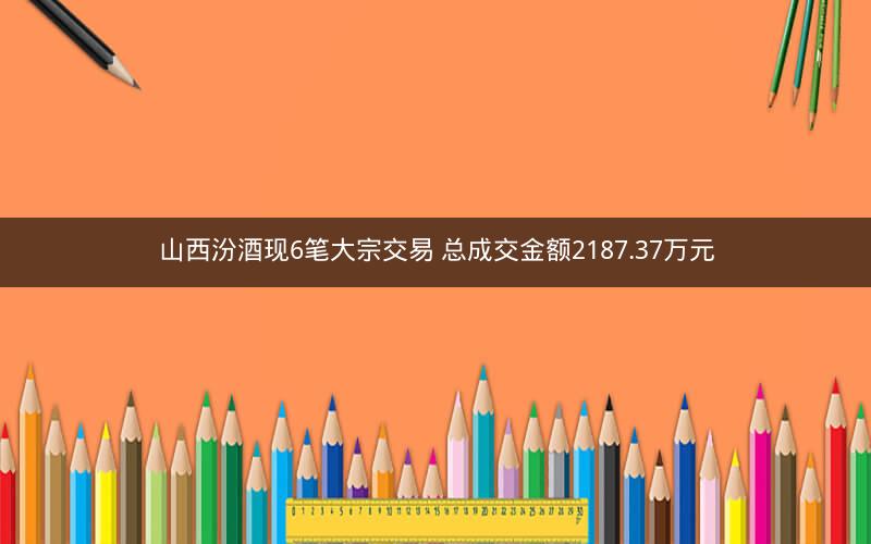 山西汾酒现6笔大宗交易 总成交金额2187.37万元 山西汾酒现6笔大宗交易 总成交金额2187.37万元