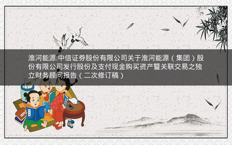 淮河能源:中信证券股份有限公司关于淮河能源（集团）股份有限公司发行股份及支付现金购买资产暨关联交易之独立财务顾问报告（二次修订稿）