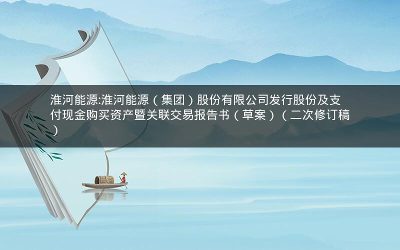淮河能源:淮河能源（集团）股份有限公司发行股份及支付现金购买资产暨关联交易报告书（草案）（二次修订稿）
