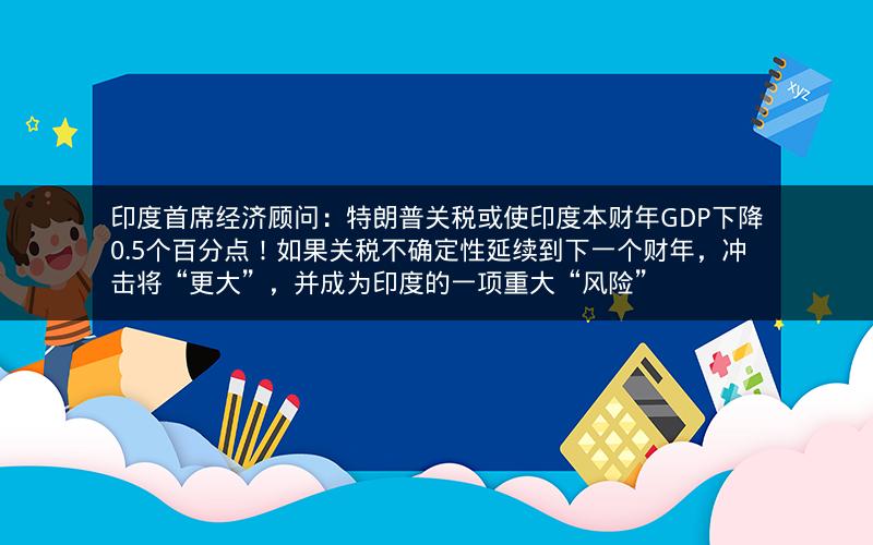 印度首席经济顾问：特朗普关税或使印度本财年GDP下降0.5个百分点！如果关税不确定性延续到下一个财年，冲击将“更大”，并成为印度的一项重大“风险”