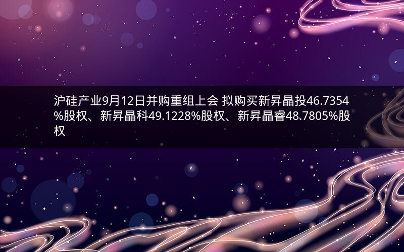 沪硅产业9月12日并购重组上会 拟购买新昇晶投46.7354%股权、新昇晶科49.1228%股权、新昇晶睿48.7805%股权