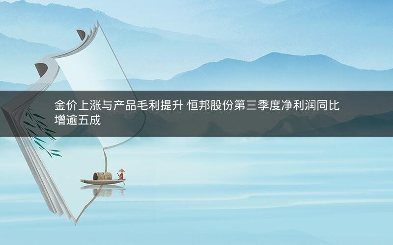 金价上涨与产品毛利提升 恒邦股份第三季度净利润同比增逾五成 金价上涨与产品毛利提升 恒邦股份第三季度净利润同比增逾五成