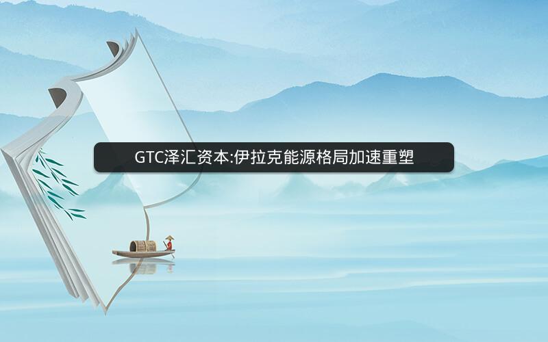 GTC泽汇资本:伊拉克能源格局加速重塑 GTC泽汇资本:伊拉克能源格局加速重塑