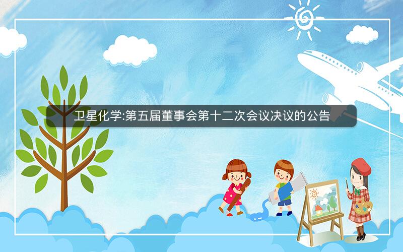 卫星化学:第五届董事会第十二次会议决议的公告
