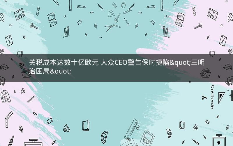 关税成本达数十亿欧元 大众CEO警告保时捷陷"三明治困局"