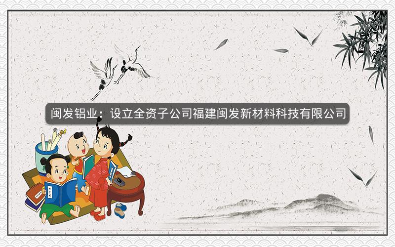 闽发铝业:设立全资子公司福建闽发新材料科技有限公司 闽发铝业:设立全资子公司福建闽发新材料科技有限公司