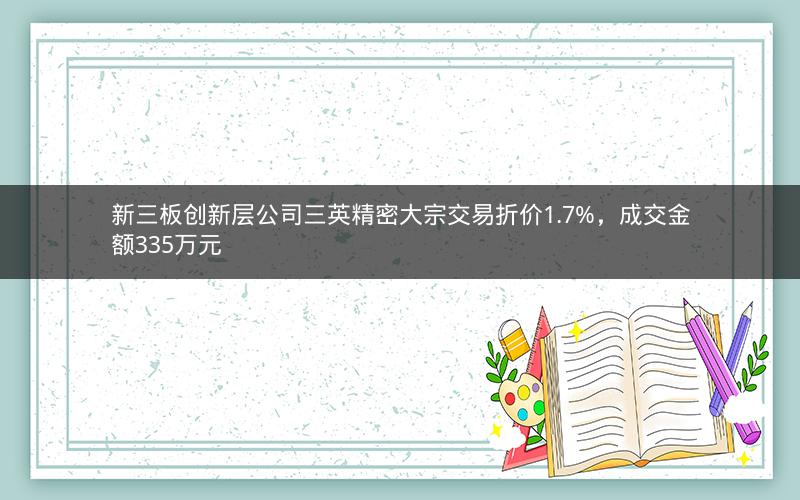 新三板创新层公司三英精密大宗交易折价1.7%，成交金额335万元
